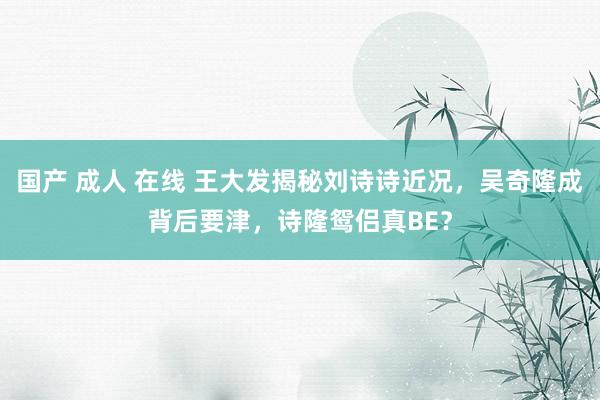 国产 成人 在线 王大发揭秘刘诗诗近况，吴奇隆成背后要津，诗隆鸳侣真BE？
