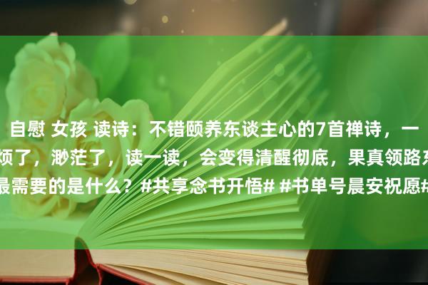 自慰 女孩 读诗：不错颐养东谈主心的7首禅诗，一定要储藏～若是你心累了，烦了，渺茫了，读一读，会变得清醒彻底，果真领路东谈主生最需要的是什么？#共享念书开悟# #书单号晨安祝愿# #好诗共享！# #每天学首诗！# ...