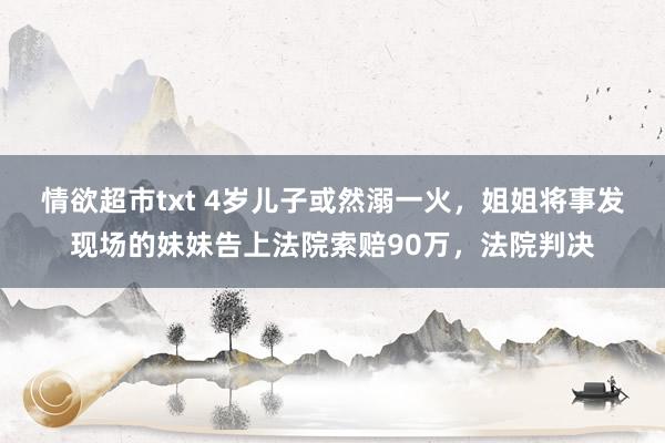 情欲超市txt 4岁儿子或然溺一火,姐姐将事发现场的妹妹告上法院索赔90万,法院判决