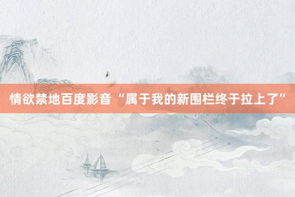 情欲禁地百度影音 “属于我的新围栏终于拉上了”