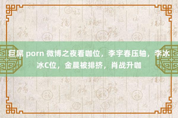 巨屌 porn 微博之夜看咖位，李宇春压轴，李冰冰C位，金晨被排挤，肖战升咖