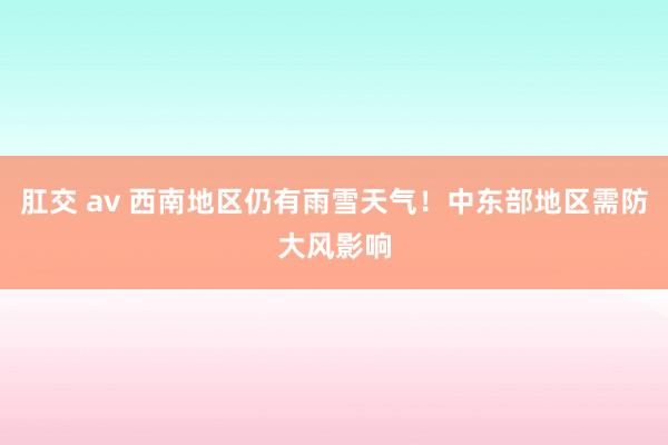 肛交 av 西南地区仍有雨雪天气！中东部地区需防大风影响
