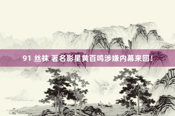 91 丝袜 著名影星黄百鸣涉嫌内幕来回！