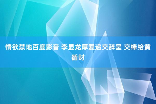 情欲禁地百度影音 李显龙厚爱递交辞呈 交棒给黄循财