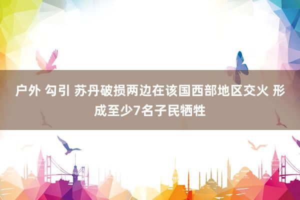 户外 勾引 苏丹破损两边在该国西部地区交火 形成至少7名子民牺牲