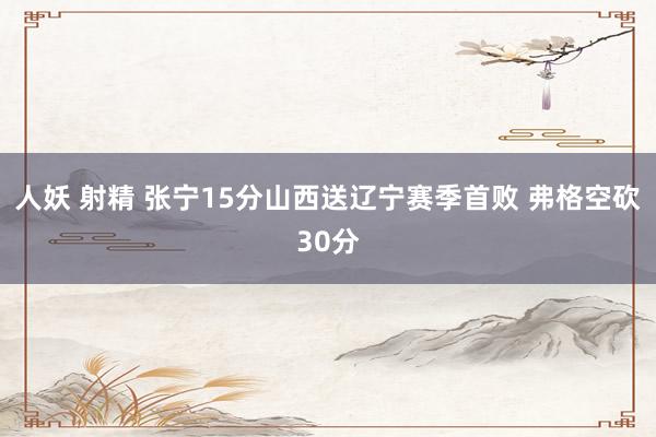 人妖 射精 张宁15分山西送辽宁赛季首败 弗格空砍30分