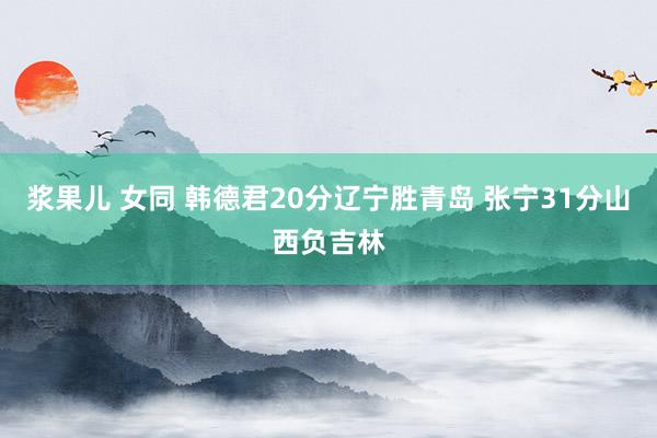 浆果儿 女同 韩德君20分辽宁胜青岛 张宁31分山西负吉林