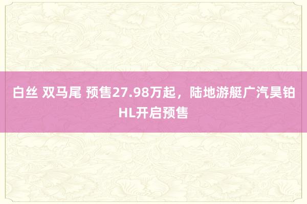 白丝 双马尾 预售27.98万起，陆地游艇广汽昊铂HL开启预售