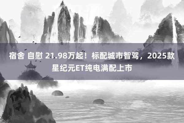 宿舍 自慰 21.98万起！标配城市智驾，2025款星纪元ET纯电满配上市