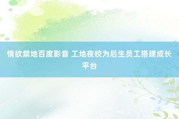 情欲禁地百度影音 工地夜校为后生员工搭建成长平台