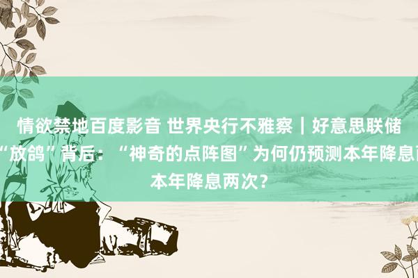 情欲禁地百度影音 世界央行不雅察｜好意思联储不测“放鸽”背后：“神奇的点阵图”为何仍预测本年降息两次？