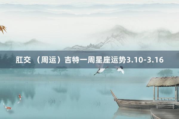 肛交 （周运）吉特一周星座运势3.10-3.16