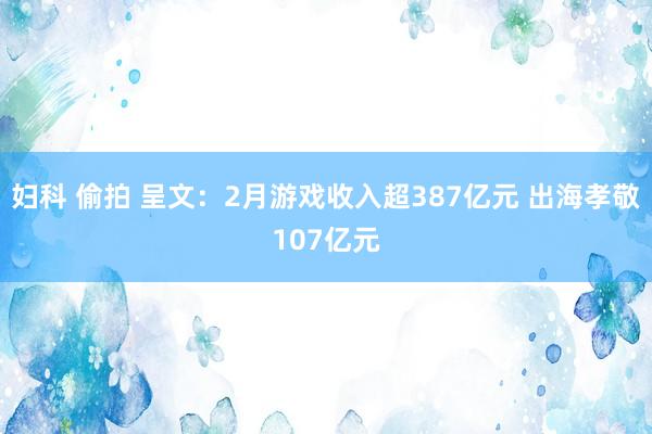 妇科 偷拍 呈文：2月游戏收入超387亿元 出海孝敬107亿元