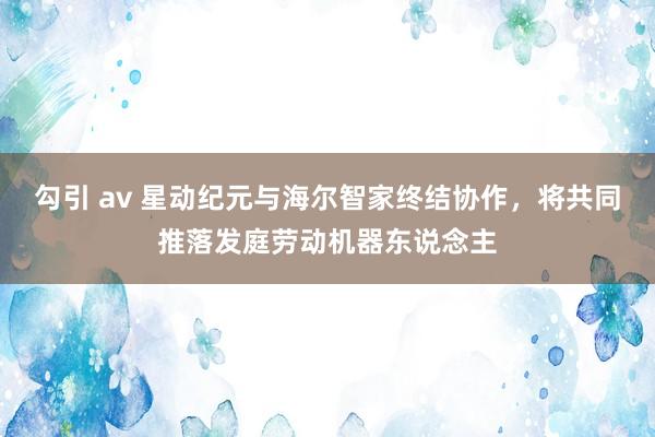 勾引 av 星动纪元与海尔智家终结协作，将共同推落发庭劳动机器东说念主