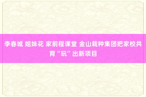 李春城 姐妹花 家前程课堂 金山栽种集团把家校共育“玩”出新项目