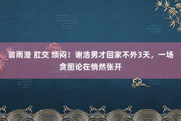 翁雨澄 肛交 烦闷！谢浩男才回家不外3天，一场贪图论在悄然张开