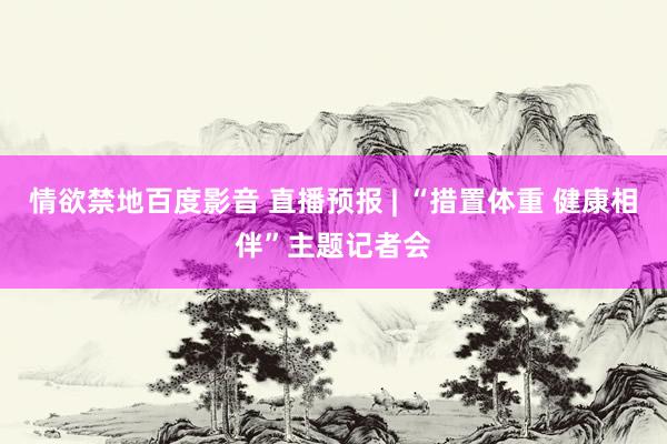 情欲禁地百度影音 直播预报 | “措置体重 健康相伴”主题记者会