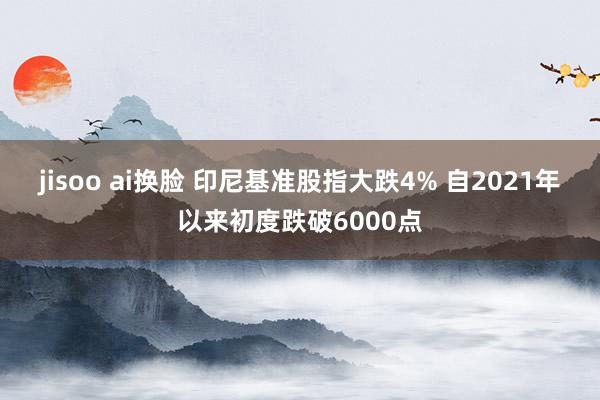 jisoo ai换脸 印尼基准股指大跌4% 自2021年以来初度跌破6000点
