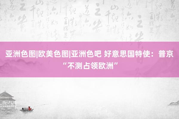 亚洲色图|欧美色图|亚洲色吧 好意思国特使：普京“不测占领欧洲”
