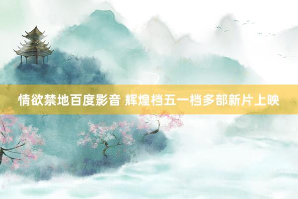 情欲禁地百度影音 辉煌档五一档多部新片上映