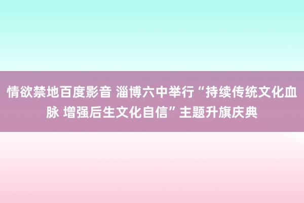 情欲禁地百度影音 淄博六中举行“持续传统文化血脉 增强后生文化自信”主题升旗庆典