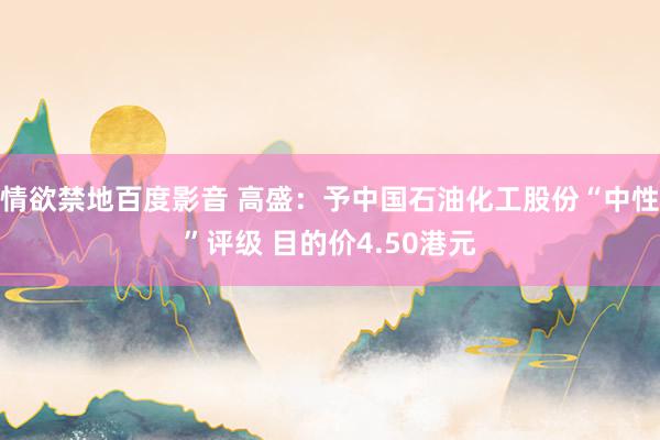 情欲禁地百度影音 高盛：予中国石油化工股份“中性”评级 目的价4.50港元
