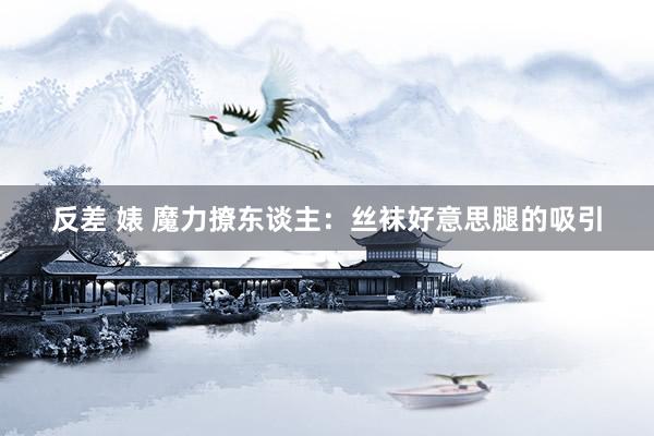 反差 婊 魔力撩东谈主：丝袜好意思腿的吸引