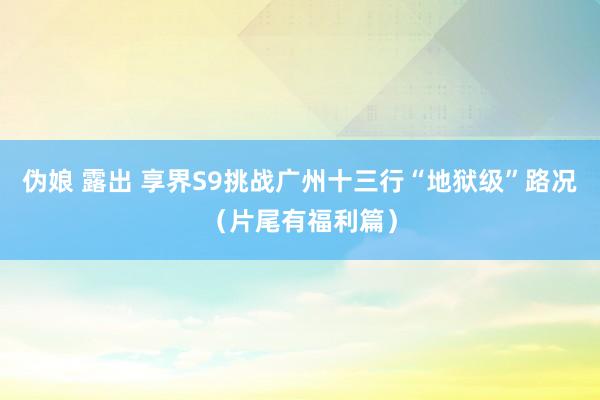 伪娘 露出 享界S9挑战广州十三行“地狱级”路况（片尾有福利篇）