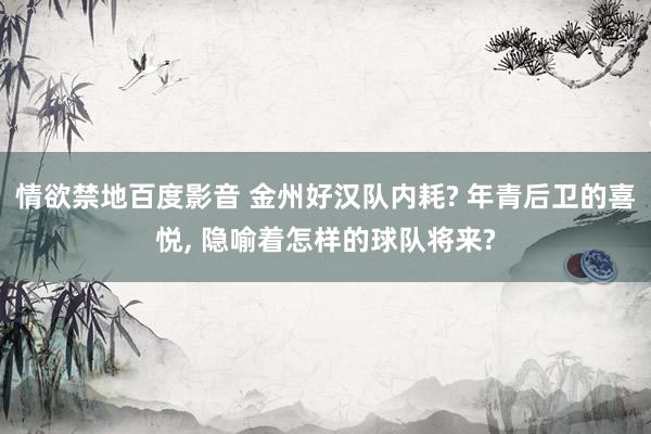 情欲禁地百度影音 金州好汉队内耗? 年青后卫的喜悦， 隐喻着怎样的球队将来?