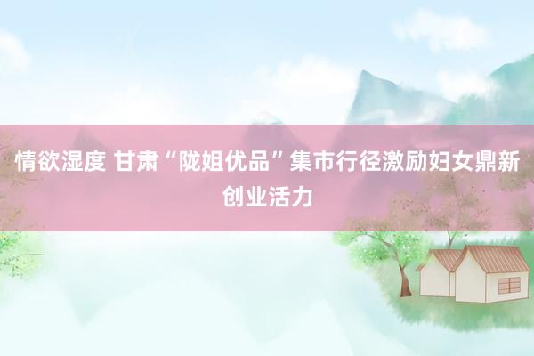 情欲湿度 甘肃“陇姐优品”集市行径激励妇女鼎新创业活力