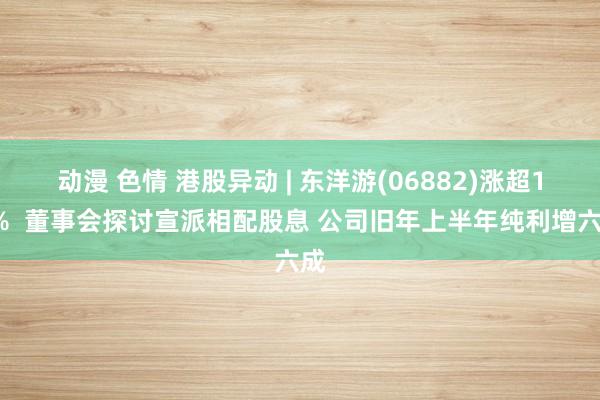动漫 色情 港股异动 | 东洋游(06882)涨超13%  董事会探讨宣派相配股息 公司旧年上半年纯利增六成
