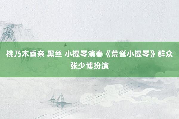 桃乃木香奈 黑丝 小提琴演奏《荒诞小提琴》群众张少博扮演