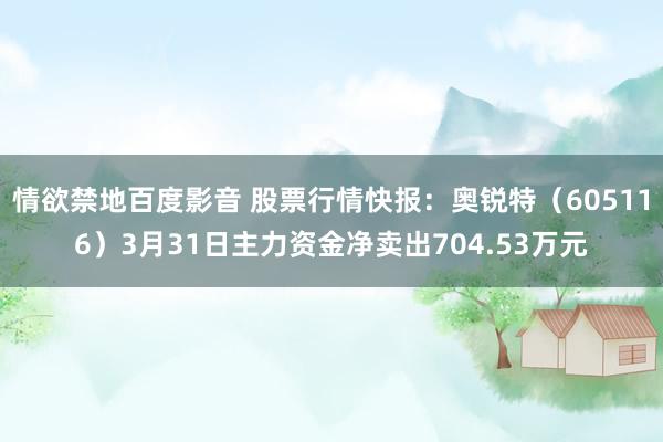 情欲禁地百度影音 股票行情快报：奥锐特（605116）3月31日主力资金净卖出704.53万元