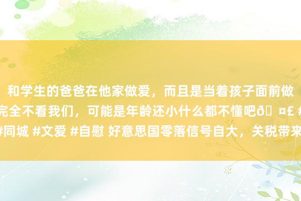 和学生的爸爸在他家做爱，而且是当着孩子面前做爱，太刺激了，孩子完全不看我们，可能是年龄还小什么都不懂吧🤣 #同城 #文爱 #自慰 好意思国零落信号自大，关税带来的通胀影响或超出思象！