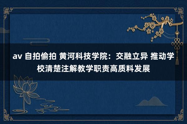 av 自拍偷拍 黄河科技学院：交融立异 推动学校清楚注解教学职责高质料发展