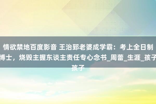 情欲禁地百度影音 王治郅老婆成学霸：考上全日制博士，烧毁主握东谈主责任专心念书_周蕾_生涯_孩子