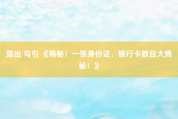 露出 勾引 《揭秘！一张身份证，银行卡数目大揭秘！》