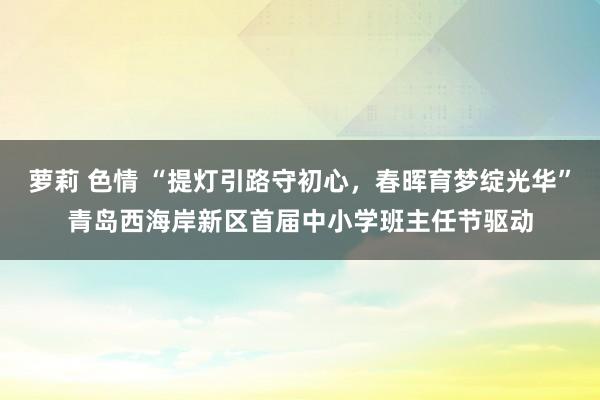 萝莉 色情 “提灯引路守初心，春晖育梦绽光华”青岛西海岸新区首届中小学班主任节驱动