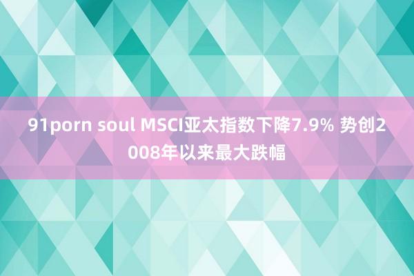 91porn soul MSCI亚太指数下降7.9% 势创2008年以来最大跌幅