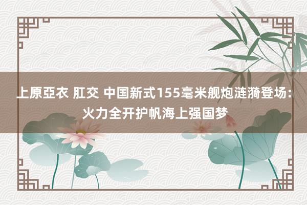 上原亞衣 肛交 中国新式155毫米舰炮涟漪登场: 火力全开护帆海上强国梦