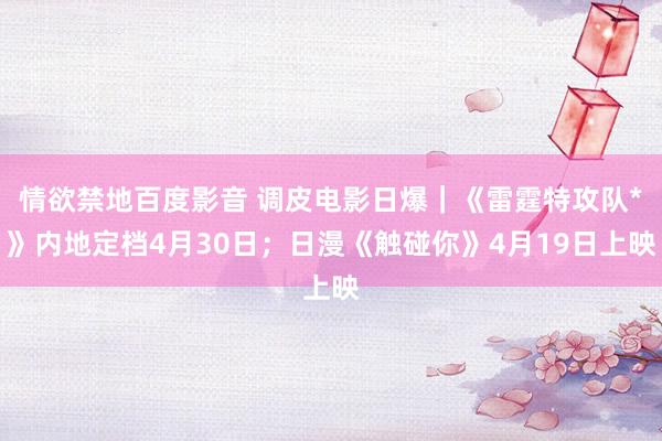 情欲禁地百度影音 调皮电影日爆｜《雷霆特攻队*》内地定档4月30日；日漫《触碰你》4月19日上映