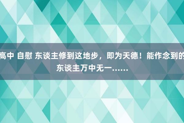 高中 自慰 东谈主修到这地步，即为天德！能作念到的东谈主万中无一......