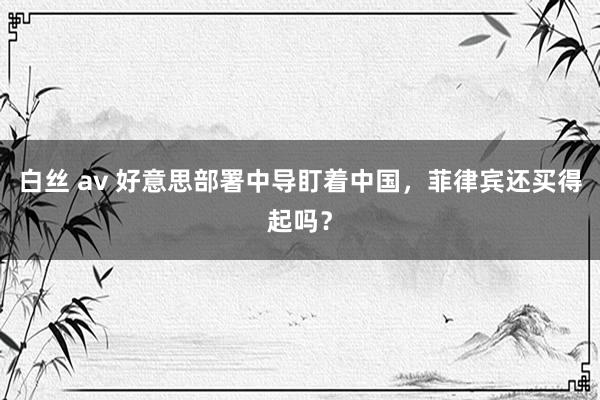 白丝 av 好意思部署中导盯着中国，菲律宾还买得起吗？