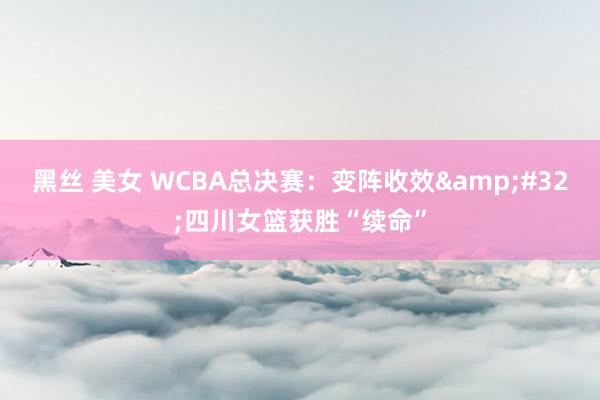 黑丝 美女 WCBA总决赛：变阵收效&#32;四川女篮获胜“续命”