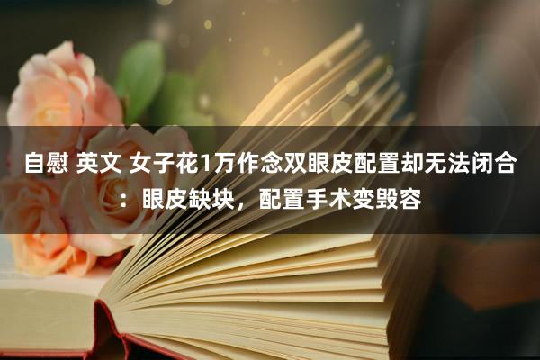 自慰 英文 女子花1万作念双眼皮配置却无法闭合：眼皮缺块，配置手术变毁容