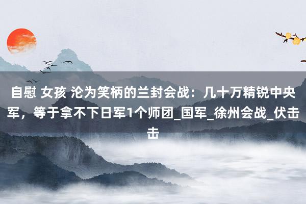 自慰 女孩 沦为笑柄的兰封会战：几十万精锐中央军，等于拿不下日军1个师团_国军_徐州会战_伏击