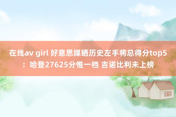 在线av girl 好意思媒晒历史左手将总得分top5：哈登27625分惟一档 吉诺比利未上榜