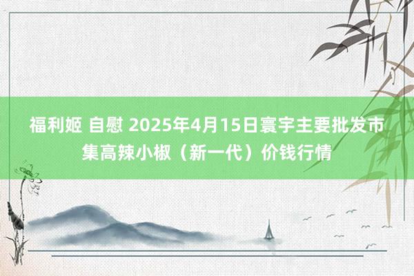 福利姬 自慰 2025年4月15日寰宇主要批发市集高辣小椒（新一代）价钱行情