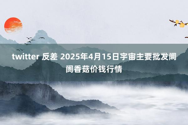 twitter 反差 2025年4月15日宇宙主要批发阛阓香菇价钱行情