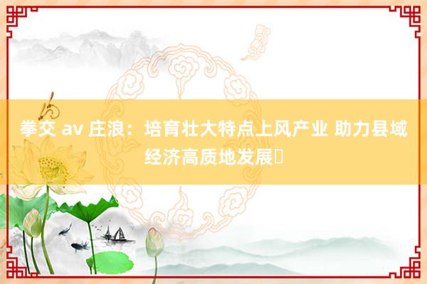 拳交 av 庄浪：培育壮大特点上风产业 助力县域经济高质地发展‌